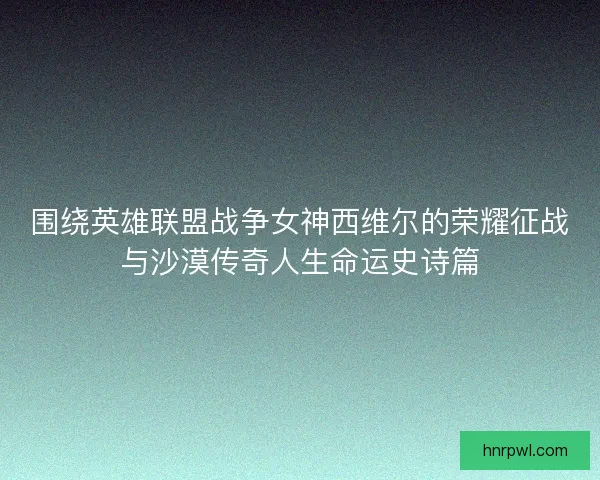 围绕英雄联盟战争女神西维尔的荣耀征战与沙漠传奇人生命运史诗篇
