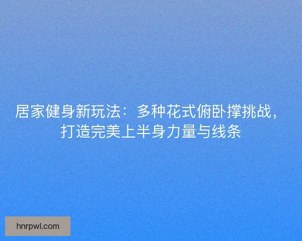 居家健身新玩法：多种花式俯卧撑挑战，打造完美上半身力量与线条