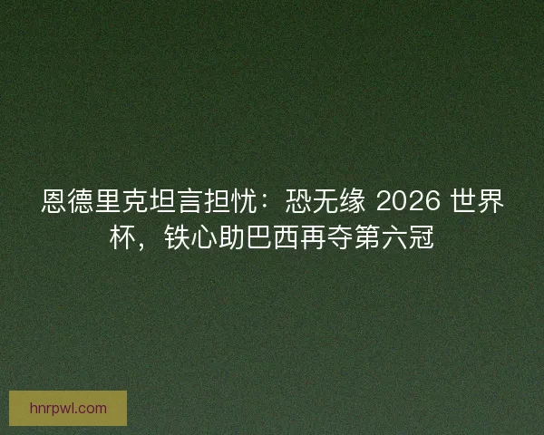 恩德里克坦言担忧：恐无缘 2026 世界杯，铁心助巴西再夺第六冠