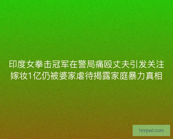 印度女拳击冠军在警局痛殴丈夫引发关注嫁妆1亿仍被婆家虐待揭露家庭暴力真相