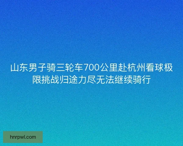 山东男子骑三轮车700公里赴杭州看球极限挑战归途力尽无法继续骑行