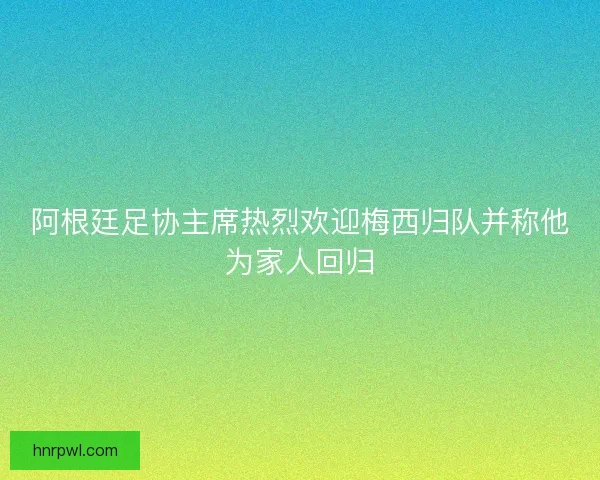 阿根廷足协主席热烈欢迎梅西归队并称他为家人回归