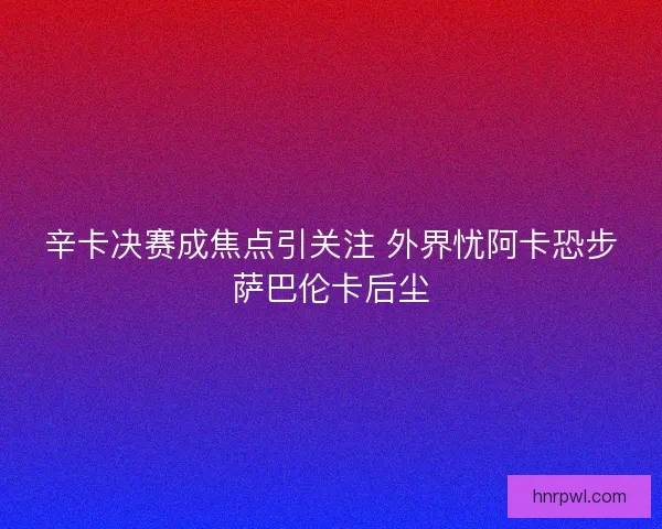 辛卡决赛成焦点引关注 外界忧阿卡恐步萨巴伦卡后尘