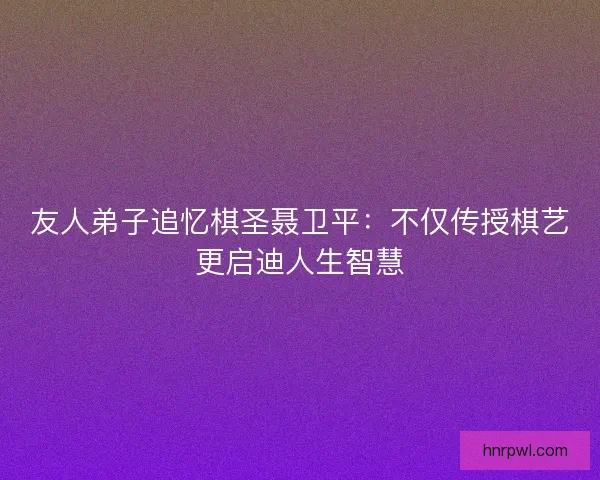 友人弟子追忆棋圣聂卫平：不仅传授棋艺更启迪人生智慧