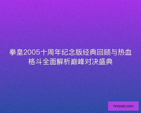拳皇2005十周年纪念版经典回顾与热血格斗全面解析巅峰对决盛典