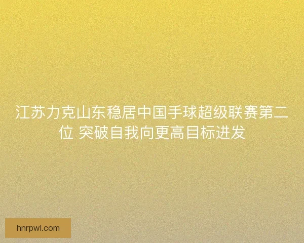 江苏力克山东稳居中国手球超级联赛第二位 突破自我向更高目标进发