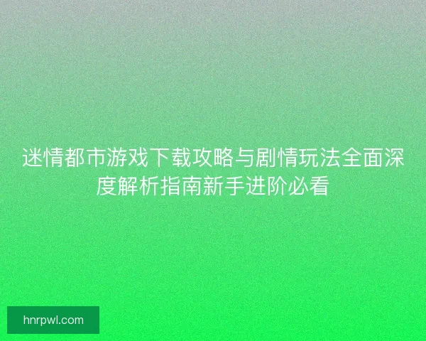 迷情都市游戏下载攻略与剧情玩法全面深度解析指南新手进阶必看