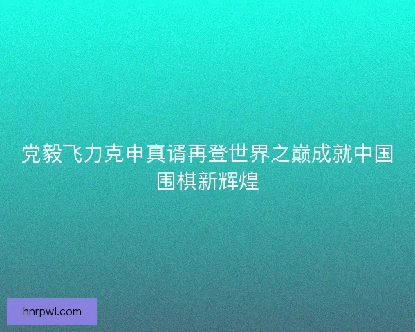 党毅飞力克申真谞再登世界之巅成就中国围棋新辉煌