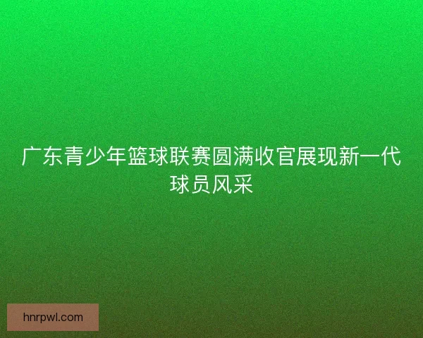 广东青少年篮球联赛圆满收官展现新一代球员风采