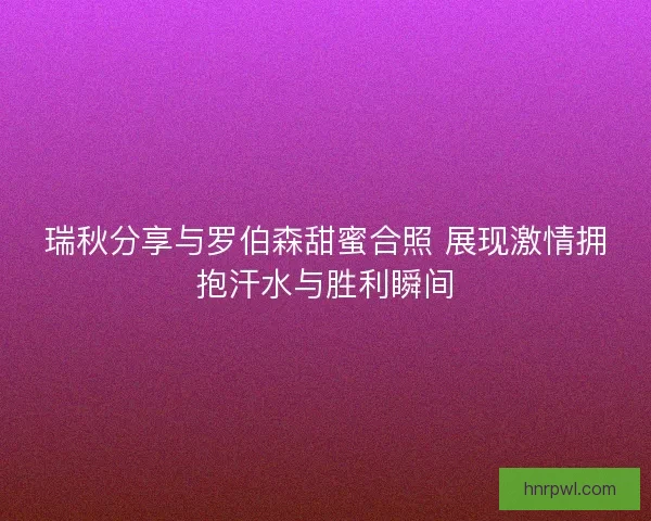 瑞秋分享与罗伯森甜蜜合照 展现激情拥抱汗水与胜利瞬间