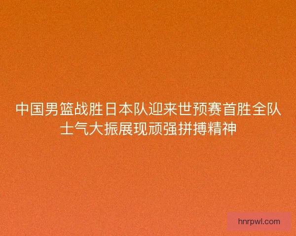 中国男篮战胜日本队迎来世预赛首胜全队士气大振展现顽强拼搏精神
