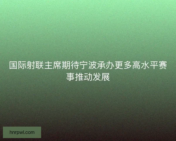 国际射联主席期待宁波承办更多高水平赛事推动发展